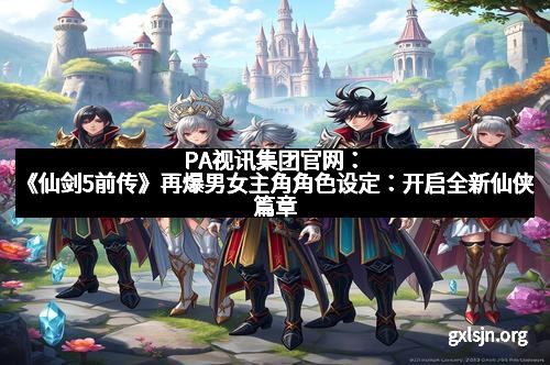 PA视讯集团官网：《仙剑5前传》再爆男女主角角色设定：开启全新仙侠篇章
